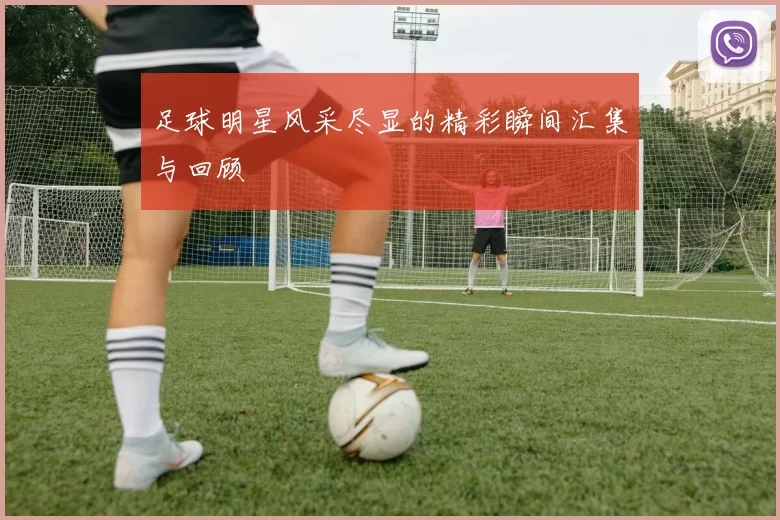足球明星风采尽显的精彩瞬间汇集与回顾