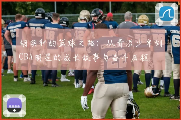 胡明轩的篮球之路：从青涩少年到CBA明星的成长故事与奋斗历程