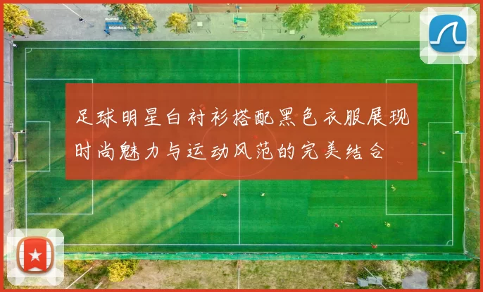 足球明星白衬衫搭配黑色衣服展现时尚魅力与运动风范的完美结合