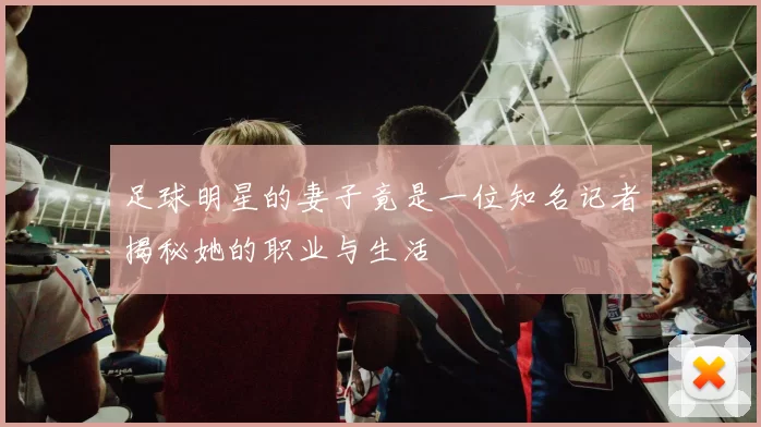 足球明星的妻子竟是一位知名记者揭秘她的职业与生活