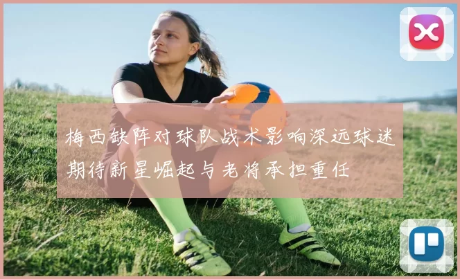 梅西缺阵对球队战术影响深远球迷期待新星崛起与老将承担重任