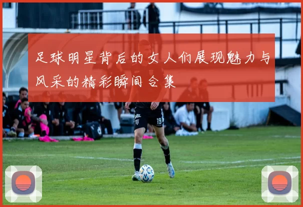 足球明星背后的女人们展现魅力与风采的精彩瞬间合集