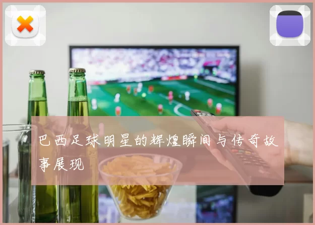巴西足球明星的辉煌瞬间与传奇故事展现